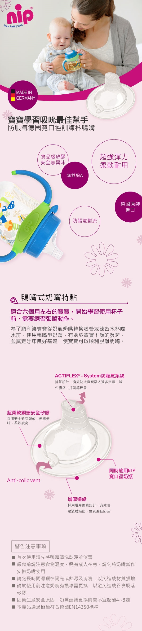 nip a happy MADE INGERMANY寶寶學習吸吮最佳幫手防脹氣德國寬口徑訓練杯鴨嘴食品級矽膠超強彈力安全無異味柔軟耐用無雙酚A德國原裝進口防脹氣對流鴨嘴式奶嘴特點適合六個月左右的寶寶開始學習使用杯子前需要練習張嘴動作。為了順利讓寶寶從奶瓶奶嘴轉換吸管或練習水杯喝水前使用鴨嘴型奶嘴,有助於寶寶的發育,並奠定牙床良好基礎,使寶寶可以順利脫離奶嘴。超柔軟觸感安全矽膠採用安全矽膠製成,無毒無味,柔軟度高Anti-colic ventACTIFLEX® - System防脹氣系統排氣設計,有效防止寶寶吸入過多空氣,減少腹痛、打嗝等現象增厚邊緣採用增厚邊緣設計,有效阻絕液體漏出,達到最佳防漏同時適用NIP寬口徑奶瓶警告注意事項首次使用請先將鴨嘴清洗乾淨並消毒餵食前請注意食物溫度,需有成人在旁,請勿將奶嘴當作安撫奶嘴使用 請勿長時間曝曬在陽光或熱源及消毒,以免造成材質損壞請於使用前注意奶嘴有損壞需更換,以避免造成吞食脫落矽膠■ 因衛生及安全原因,奶嘴建議更換時間不宜超過4~8週■ 本產品通過檢驗符合德國EN14350標準