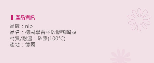 產品資訊品牌:nip品名:德國學習杯矽膠鴨嘴頭材質/耐溫:矽膠(100)產地:德國