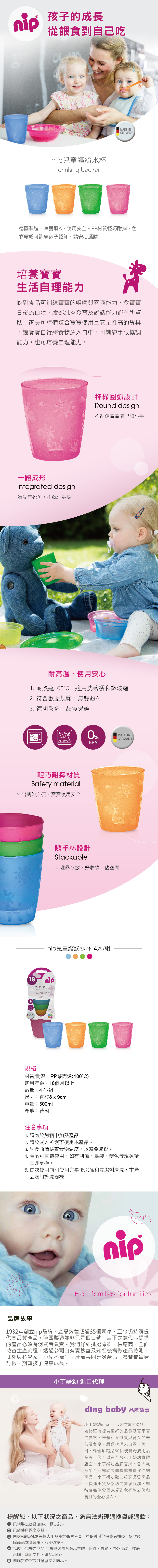 孩子的成長從餵食到自己吃nip兒童繽紛水杯 MADE INGERMANY德國製造無雙酚A,使用安全。PP材質輕巧耐摔,色彩繽紛可訓練孩子認知,請安心選購。培養寶寶生活自理能力吃副食品可訓練寶寶的咀嚼與吞嚥能力,對寶寶日後的口腔、臉部肌肉發育及說話能力都有所幫助。家長可準備適合寶寶使用且安全性高的餐具,讓寶寶自行將食物放入口中,可訓練手眼協調能力,也可培養自理能力。一體成形Integrated design清洗無死角,不藏汙納垢杯緣圓弧設計Round design不刮傷寶寶嘴巴和小手耐高溫,使用安心1 耐熱達10,適用洗碗機和微波爐2. 符合歐盟規範,無雙酚A3. 德國製造,品質保證輕巧耐摔材質Safety aterial外出攜帶方便,寶寶使用安全0%MADE INGERMANYBPA隨手杯設計Stackable可堆疊存放,好收納不空間nip兒童繽紛水杯 4入/組18m nipBecherdrinking beaker  und    and 0MADE INGERMANY規格材質/耐溫:PP聚丙烯(100°C)適用年齡:18個月以上數量:4入/組尺寸:直徑8x9cm容量:300ml產地:德國注意事項1. 請勿於烤箱中加熱產品。2. 請於成人監護下使用本產品。3. 餵食前請檢查食物溫度,以避免燙傷。4. 產品可重覆使用,如有刮傷、龜裂、變色等現象請立即更換。5. 首次使用前和使用完畢後以溫和洗潔劑清洗,本產品適用於洗碗機。nipFrom families for families.品牌故事1932年創立nip品牌,產品銷售超過35個國家,至今仍持續提供高品質產品。德國製造並非只是個口號,言下之意代表提供的產品必須為消費者負責。我們仔細挑選原料、供應商,全面檢查生產流程,透過公司自有實驗室及知名機構做產品檢測,此外與科學家、小兒科醫生、牙醫共同研發產品,為寶寶量身訂做,期望孩子健康成長。小丁婦幼 進口代理ding baby 品牌故事小丁婦幼ding baby創立於2001年,始終堅持提供更好的品質及更平實的價格,來體貼父母養兒育女的辛苦及負擔。嚴選代理來自歐、美、日、韓全球超過50個優質母嬰用品品牌,您可以在全台小丁婦幼實體店面、小丁婦幼品牌官網、各大電商平台及婦幼展體驗或購買我們的商品。小丁婦幼致力於高品質商品快速出貨及親切的售後服務,期待讓每位父母感受到我們對於您和寶貝的全心投入。提醒您,以下狀況之商品,恕無法辦理退換貨或退款: 已組裝之商品(如床、櫃等)。 已經使用過之商品。 內衣/褲/吸乳器等個人用品基於衛生考量,並保護其他消費者權益,拆封後除商品本身瑕疵,恕不退換。 包裝不完整之商品(完整包裝需含商品主體、附件、外箱、內外包裝、標籤吊牌、隨附文件、贈品等)。 無購買憑證或訂單發票之商品。