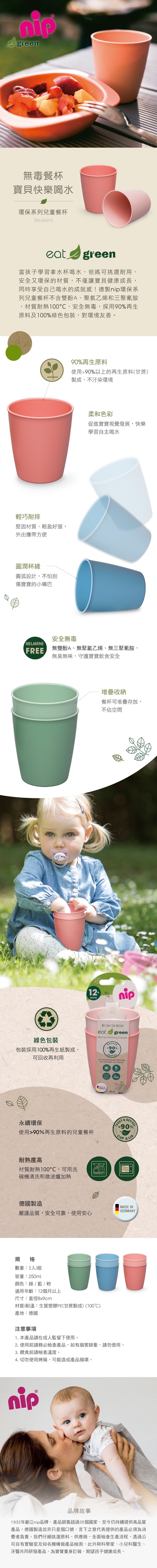 green無毒餐杯寶貝快樂喝水環保系列兒童餐杯Beakerseatgreen當孩子學習拿水杯喝水爸媽可挑選耐用、安全又環保的材質,不僅讓寶貝健康成長,同時享受自己喝水的成就感!德製環保系列兒童餐杯不含雙酚A、聚氯乙烯和三聚氰胺材質耐熱100、安全無毒,採用90再生原料及100%綠色包裝,對環境友善。輕巧耐摔堅固材質、輕盈好握,外出攜帶方便圓潤杯緣圓弧設計,不怕刮傷寶寶的小嘴巴90%再生原料使用90%以上的再生原料(甘蔗)製成,不汙染環境柔和色彩促進寶寶視覺發展,快樂學習自主喝水安全無毒MELAMINEFREE無雙酚A、無聚氯乙烯、無三聚氰胺,無臭無味,守護寶寶飲食安全 IN,堆疊收納餐杯可堆疊存放,不佔空間12 MONTHS綠色包裝包裝採用100%再生紙製成,可回收再利用WE CARE FOR NATUREeat greenBecher/drinking beakerBECHER90%BEAKERAus nachwachsenden Rohstoffen永續環保使用90%再生原料的兒童餐杯耐熱度高材質耐熱100,可用洗碗機清洗和微波爐加熱德國製造嚴謹品質,安全可靠,使用安心規格數量:2入/組容量:250ml顏色:綠/藍 / 適用年齡:12個月以上尺寸:直徑8x9cm材質/耐溫:生質塑膠PE(甘蔗製成)(100℃)產地:德國注意事項from renewable raw materialsMADE INGERMANY250 mL0%BPAPVCFREETASSEDECKEL%90%1. 本產品請在成人監督下使用。2. 使用前請務必檢查產品,如有損害跡象,請勿使用。3. 餵食前請檢查溫度。4. 切勿使用烤箱,可能造成產品損壞。nip& LIDMADE INGERMANY品牌故事1932年創立nip品牌,產品銷售超過35個國家,至今仍持續提供高品質產品。德國製造並非只是個口號,言下之意代表提供的產品必須為消費者負責。我們仔細挑選原料、供應商,全面檢查生產流程,透過公司自有實驗室及知名機構做產品檢測,此外與科學家、小兒科醫生、牙醫共同研發產品,為寶寶量身訂做,期望孩子健康成長。