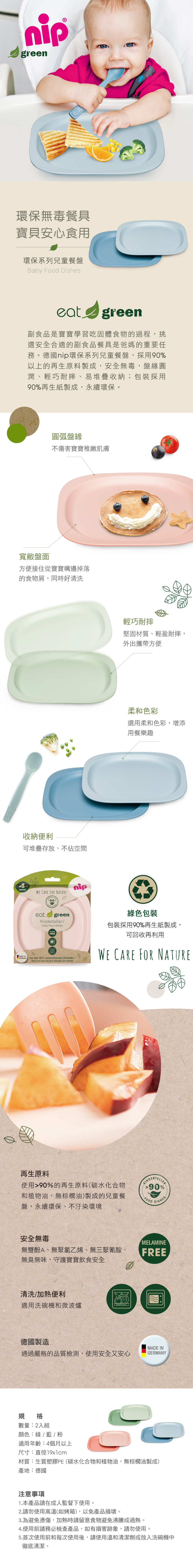 nipgreen環保無毒餐具寶貝安心食用環保系列兒童餐盤Baby Food Dishesgreen副食品是寶寶學習吃固體食物的過程,挑選安全合適的副食品餐具是爸媽的重要任務。德國nip環保系列兒童餐盤,採用90%以上的再生原料製成,安全無毒,盤緣圓潤、輕巧耐摔、易堆疊收納;包裝採用90%再生紙製成,永續環保。圓弧盤緣不傷害寶寶稚嫩肌膚方便接住從寶寶嘴邊掉落的食物屑,同時好清洗4MONTHSMADE IN收納便利可堆疊存放、不佔空間GERMANYWE CARE FOR NATUREnip輕巧耐摔堅固材質、輕盈耐摔,外出攜帶方便柔和色彩選用柔和色彩,增添用餐樂趣90% eat greenKinderteller/baby food dishesAus über 90% nachwachsenden Rohstoffen/Made from more than 90% renewable raw materials色包裝包裝採用90%再生紙製成,可回收再利用WE CARE FOR NATURE再生原料和植物油,無棕櫚油)製成的兒童餐盤,永續環保、不汙染環境使用90%的再生原料(碳水化合物90%FOODDISHES安全無毒MELAMINE無雙酚A、無聚氯乙烯、無三聚氰胺,FREE無臭無味,守護寶寶飲食安全清洗/加熱便利適用洗碗機和微波爐德國製造通過嚴格的品質檢測,使用安全又安心規格數量:2入組顏色:綠 /  / 適用年齡:4個月以上尺寸:直徑19x1cmMADE INGERMANY材質:生質塑膠PE(碳水化合物和植物油,無棕櫚油製成)產地:德國注意事項1.本產品請在成人監督下使用。2.請勿使用高溫(如烤箱),以免產品損壞。3.為避免燙傷,加熱時請留意食物避免沸騰或過熱。4.使用前請務必檢查產品,如有損害跡象,請勿使用。5.首次使用前和每次使用後,請使用溫和清潔劑或放入洗碗機中徹底清潔。