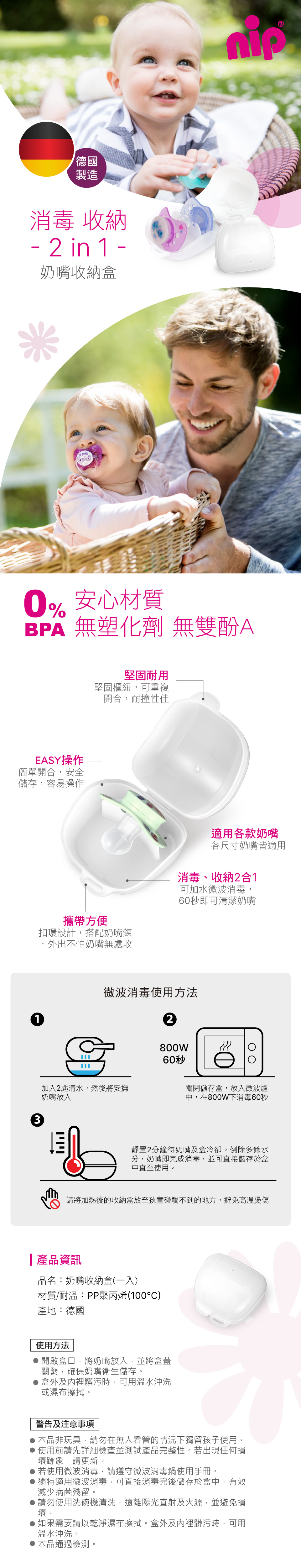 德國製造消毒 收納- 2 in 1 -奶嘴收納盒 MINE安心材質BPA 無塑化劑 無雙酚AEASY操作簡單開合安全儲存,容易操作堅固耐用堅固樞紐,可重複開合,耐撞性佳攜帶方便扣環設計,搭配奶嘴鍊,外出不怕奶嘴無處收適用各款奶嘴各尺寸奶嘴皆適用消毒、收納2合1可加水微波消毒,60秒即可清潔奶嘴13微波消毒使用方法2800W60秒加入2匙清水,然後將安撫奶嘴放入ויויו關閉儲存盒,放入微波爐中,在800W下消毒60秒靜置2分鐘待奶嘴及盒冷卻。倒除多餘水分,奶嘴即完成消毒,並可直接儲存於盒中直至使用。請將加熱後的收納盒放至孩童碰觸不到的地方,避免高溫燙傷產品資訊品名:奶嘴收納盒(一入)材質/耐溫:PP聚丙烯(100°C)產地:德國使用方法開啟盒口,將奶嘴放入,並將盒蓋關緊,確保奶嘴衛生儲存。盒外及內裡髒污時,可用溫水沖洗或濕布擦拭。警告及注意事項本品非玩具,請勿在無人看管的情況下獨留孩子使用。使用前請先詳細檢查並測試產品完整性。若出現任何損壞跡象,請更新。若使用微波消毒,請遵守微波消毒鍋使用手冊獨特適用微波消毒,可直接消毒完後儲存於盒中,有效減少病菌殘留。請勿使用洗碗機清洗,遠離陽光直射及火源,並避免損壞。如果需要請以乾淨濕布擦拭。盒外及內裡髒污時,可用溫水沖洗。本品通過檢測。