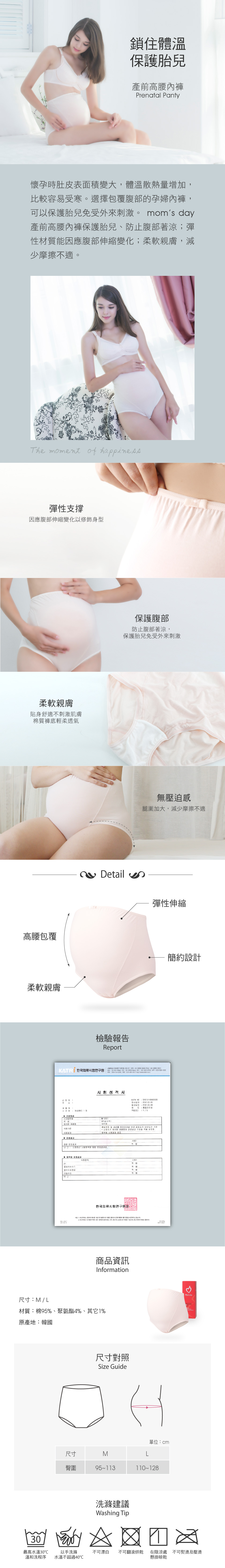鎖住體溫保護胎兒產前高腰內褲Prenatal Panty懷孕時肚皮表面積變大體溫散熱量增加比較容易受寒。選擇包覆腹部的孕婦內褲可以保護胎兒免受外來刺激。 moms 產前高腰內褲保護胎兒、防止腹部著涼彈性材質能因應腹部伸縮變化;柔軟親膚減少摩擦不適。he moment of happiness彈性支撐因應腹部伸縮變化以修飾身型柔軟親膚貼身舒適不刺激肌膚棉質褲底輕柔透氣高腰包覆柔軟親膚Detail檢驗報告Report保護腹部防止腹部著涼保護胎兒免受外來刺激無壓迫感腿圍加大減少摩擦不適彈性伸縮         ,  주스타일번호 기준종합 서KATRI NO STD-0000586MP2001(220120520120309관리용PAGE(S):1/5경영  공산품 관리 안, 품질표시 안전 기준*자가 제시  안전요건 기준 적용 .   : 신청하신   결과.시험한국류시험장1 1,    제시한    시험한 결과 전 에 대한   .  성적  연구원  의  , , 광고 및    없으며,  의  .商品資訊Information簡約設計3. day尺寸:M/L材質:棉95%、聚氨酯4%、其它1%原產地:韓國尺寸對照Size Guide單位:cm尺寸M臀圍9511311012830 最高水溫30溫和洗程序以手洗滌水溫不超過40洗滌建議Washing Tip不可漂白 不可翻滾烘乾T 在陰涼處 不可熨燙及壓燙懸掛晾乾